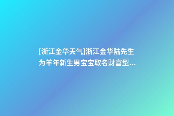 [浙江金华天气]浙江金华陆先生为羊年新生男宝宝取名财富型套餐-第1张-公司起名-玄机派